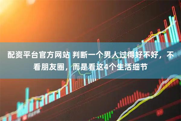 配资平台官方网站 判断一个男人过得好不好,不看朋友圈,而是看这4个生活细节