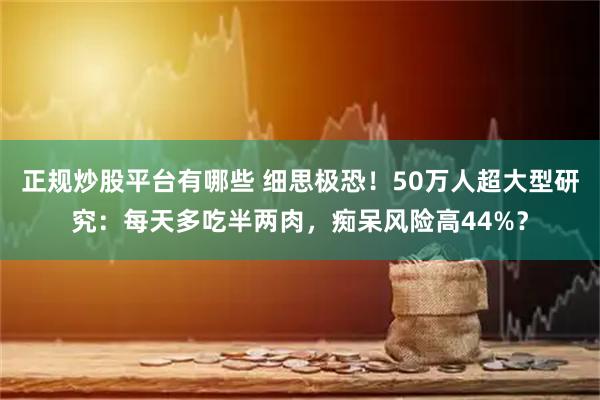 正规炒股平台有哪些 细思极恐！50万人超大型研究：每天多吃半两肉，痴呆风险高44%？
